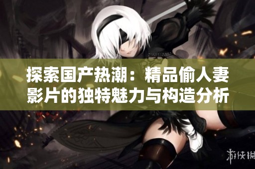 探索国产热潮：精品偷人妻影片的独特魅力与构造分析