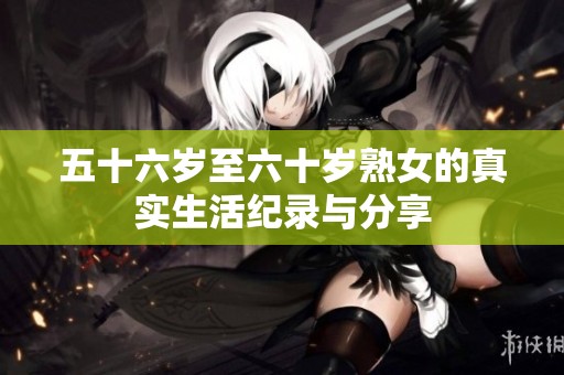 五十六岁至六十岁熟女的真实生活纪录与分享