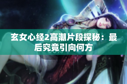 玄女心经2高潮片段探秘：最后究竟引向何方