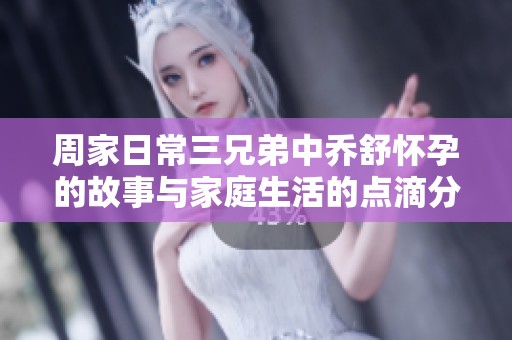 周家日常三兄弟中乔舒怀孕的故事与家庭生活的点滴分享