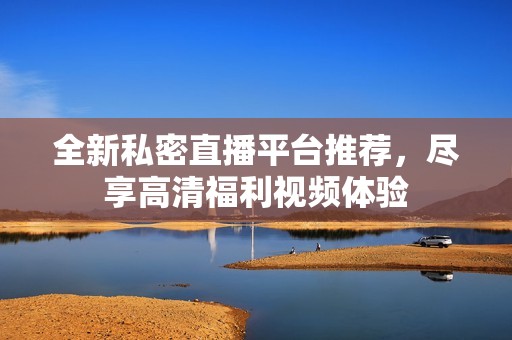 全新私密直播平台推荐，尽享高清福利视频体验