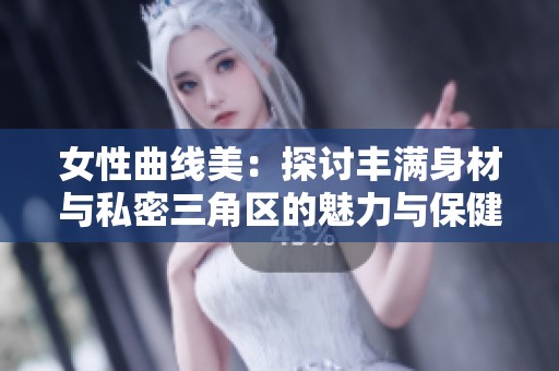 女性曲线美：探讨丰满身材与私密三角区的魅力与保健