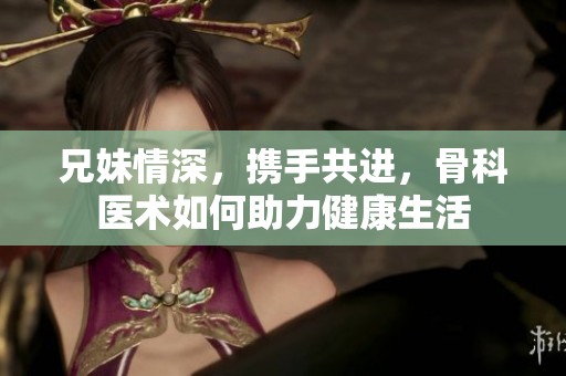兄妹情深，携手共进，骨科医术如何助力健康生活