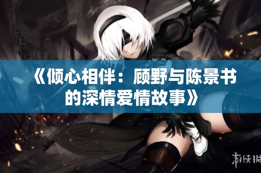 《倾心相伴：顾野与陈景书的深情爱情故事》