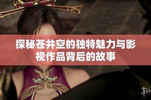 探秘苍井空的独特魅力与影视作品背后的故事