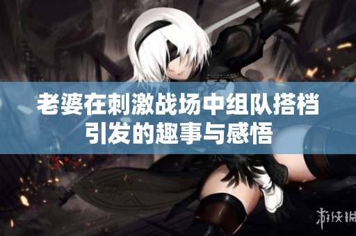 老婆在刺激战场中组队搭档引发的趣事与感悟