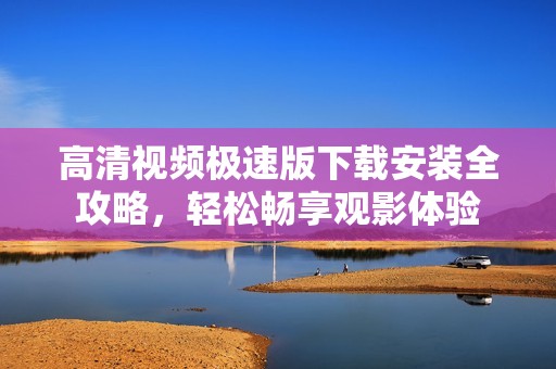 高清视频极速版下载安装全攻略，轻松畅享观影体验