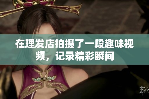在理发店拍摄了一段趣味视频，记录精彩瞬间