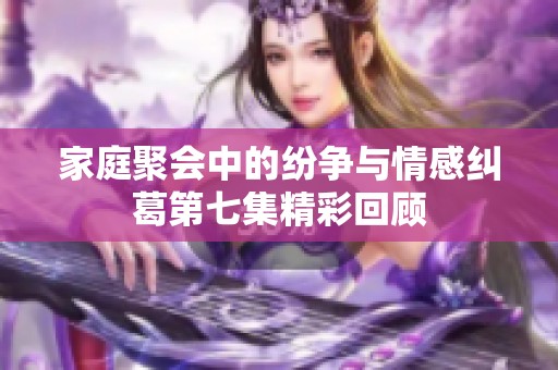家庭聚会中的纷争与情感纠葛第七集精彩回顾