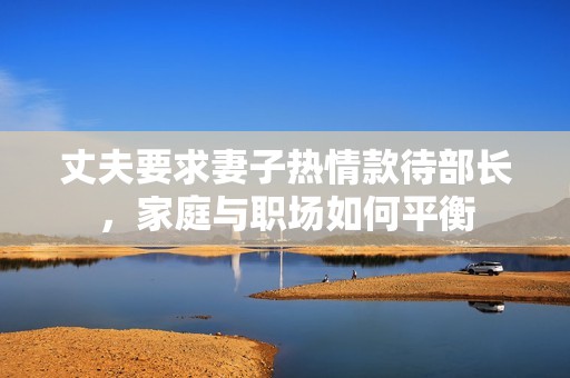 丈夫要求妻子热情款待部长，家庭与职场如何平衡