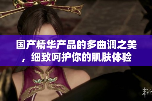 国产精华产品的多曲调之美，细致呵护你的肌肤体验