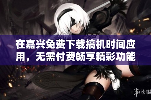 在嘉兴免费下载搞机时间应用，无需付费畅享精彩功能
