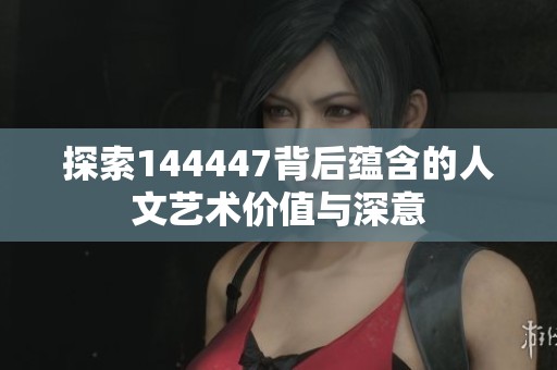 探索144447背后蕴含的人文艺术价值与深意