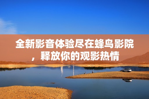 全新影音体验尽在蜂鸟影院，释放你的观影热情