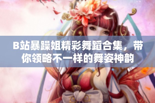 B站暴躁姐精彩舞蹈合集，带你领略不一样的舞姿神韵