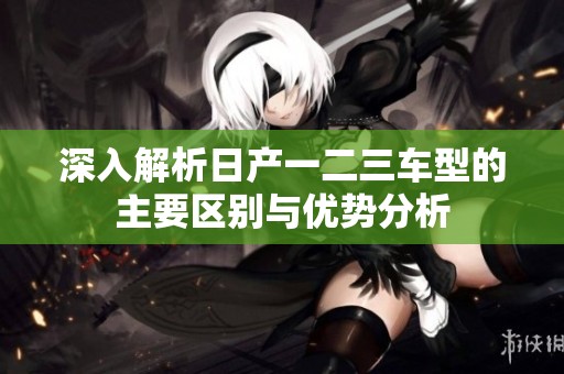 深入解析日产一二三车型的主要区别与优势分析