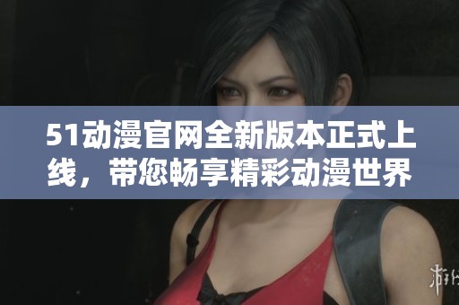 51动漫官网全新版本正式上线，带您畅享精彩动漫世界