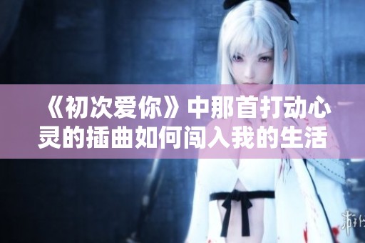 《初次爱你》中那首打动心灵的插曲如何闯入我的生活