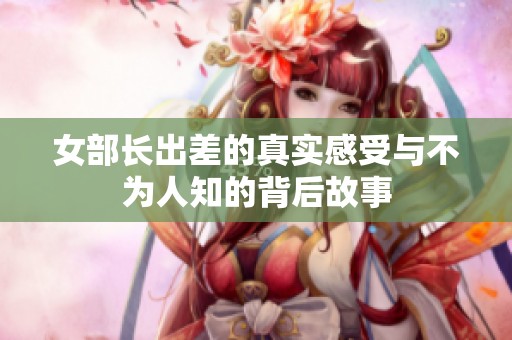 女部长出差的真实感受与不为人知的背后故事