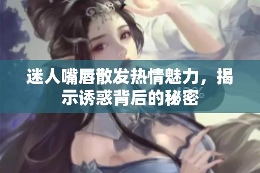 迷人嘴唇散发热情魅力，揭示诱惑背后的秘密