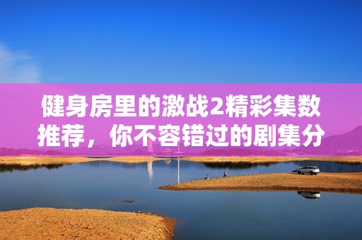 健身房里的激战2精彩集数推荐，你不容错过的剧集分析