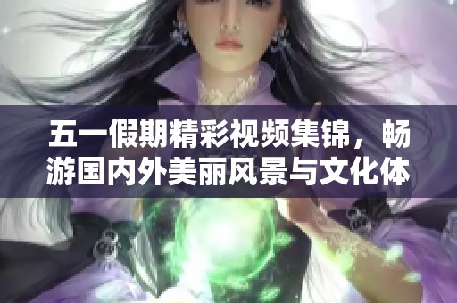 五一假期精彩视频集锦，畅游国内外美丽风景与文化体验