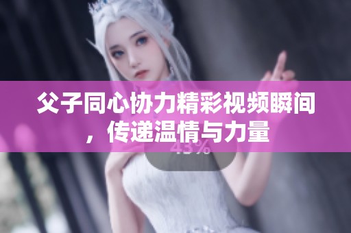 父子同心协力精彩视频瞬间，传递温情与力量