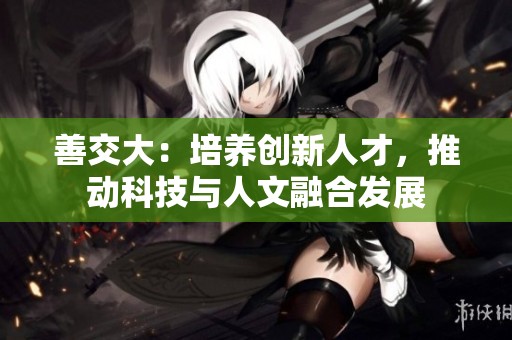 善交大：培养创新人才，推动科技与人文融合发展