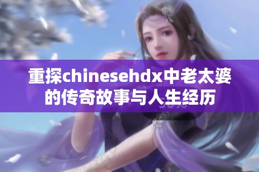 重探chinesehdx中老太婆的传奇故事与人生经历