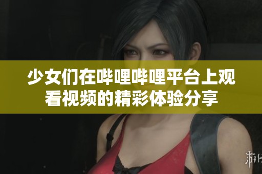 少女们在哔哩哔哩平台上观看视频的精彩体验分享