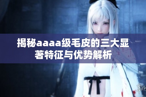 揭秘aaaa级毛皮的三大显著特征与优势解析