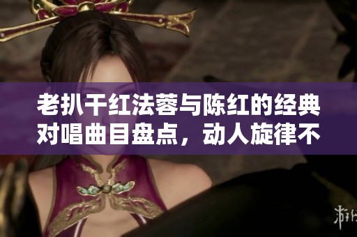 老扒干红法蓉与陈红的经典对唱曲目盘点，动人旋律不容错过