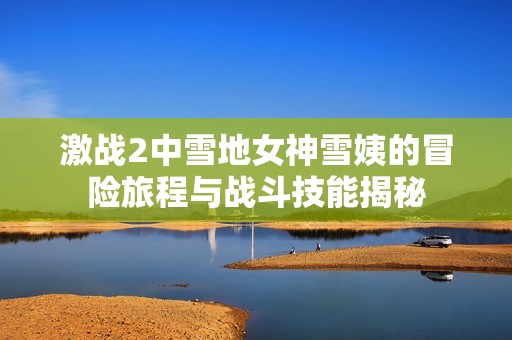 激战2中雪地女神雪姨的冒险旅程与战斗技能揭秘