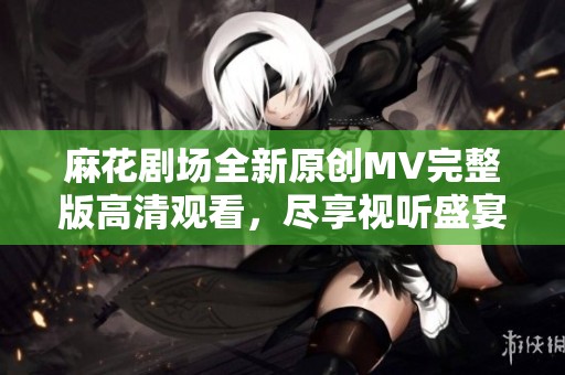 麻花剧场全新原创MV完整版高清观看，尽享视听盛宴