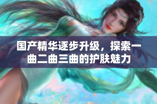 国产精华逐步升级，探索一曲二曲三曲的护肤魅力