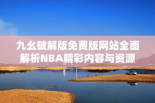九幺破解版免费版网站全面解析NBA精彩内容与资源
