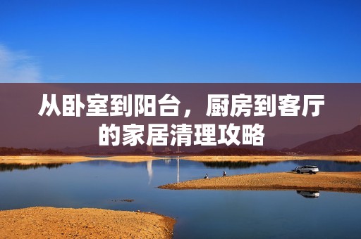 从卧室到阳台，厨房到客厅的家居清理攻略