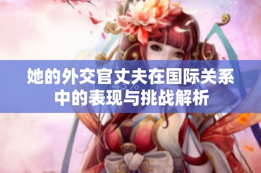 她的外交官丈夫在国际关系中的表现与挑战解析