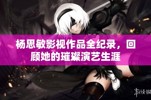 杨思敏影视作品全纪录，回顾她的璀璨演艺生涯