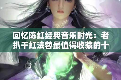 回忆陈红经典音乐时光：老扒干红法蓉最值得收藏的十首佳作