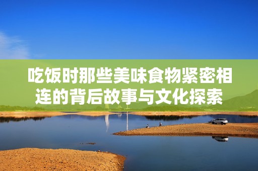 吃饭时那些美味食物紧密相连的背后故事与文化探索