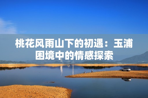 桃花风雨山下的初遇：玉浦困境中的情感探索