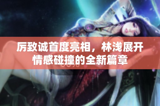 厉致诚首度亮相，林浅展开情感碰撞的全新篇章
