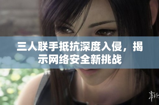 三人联手抵抗深度入侵，揭示网络安全新挑战