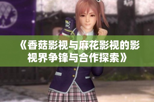 《香菇影视与麻花影视的影视界争锋与合作探索》