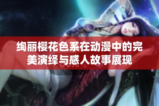 绚丽樱花色系在动漫中的完美演绎与感人故事展现