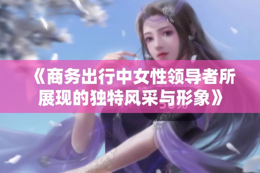 《商务出行中女性领导者所展现的独特风采与形象》