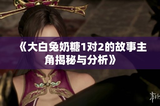 《大白兔奶糖1对2的故事主角揭秘与分析》