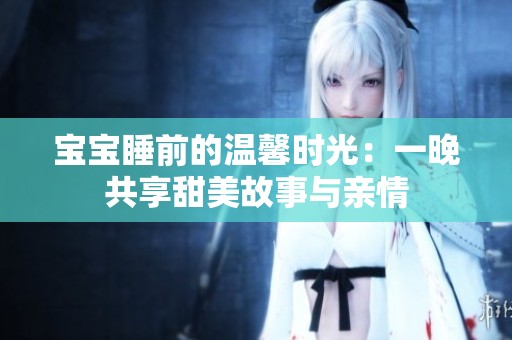 宝宝睡前的温馨时光：一晚共享甜美故事与亲情
