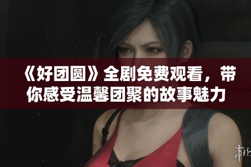 《好团圆》全剧免费观看，带你感受温馨团聚的故事魅力